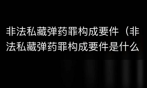 非法私藏弹药罪构成要件（非法私藏弹药罪构成要件是什么）