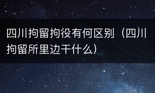 四川拘留拘役有何区别（四川拘留所里边干什么）