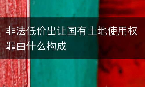 非法低价出让国有土地使用权罪由什么构成