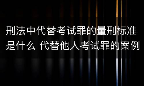 刑法中代替考试罪的量刑标准是什么 代替他人考试罪的案例
