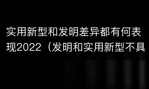 实用新型和发明差异都有何表现2022（发明和实用新型不具有什么特性）