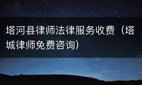 塔河县律师法律服务收费（塔城律师免费咨询）
