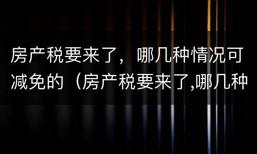 房产税要来了，哪几种情况可减免的（房产税要来了,哪几种情况可减免的税费）