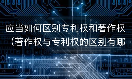 应当如何区别专利权和著作权（著作权与专利权的区别有哪些）