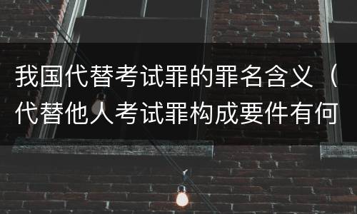 我国代替考试罪的罪名含义（代替他人考试罪构成要件有何规定）