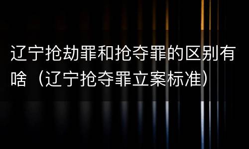 辽宁抢劫罪和抢夺罪的区别有啥（辽宁抢夺罪立案标准）