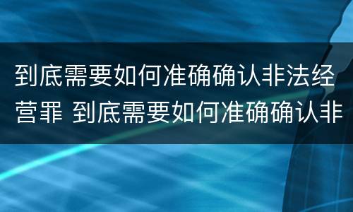 到底需要如何准确确认非法经营罪 到底需要如何准确确认非法经营罪案例