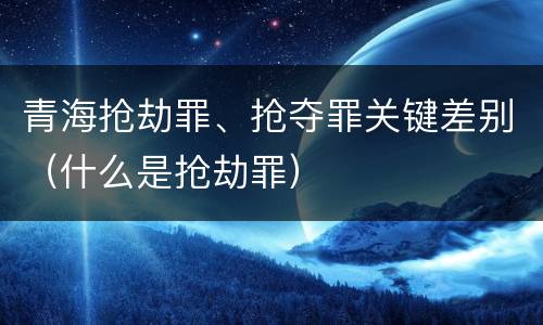 青海抢劫罪、抢夺罪关键差别（什么是抢劫罪）