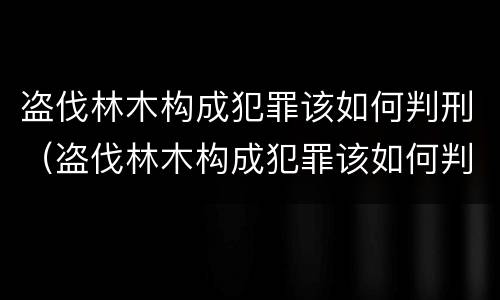 盗伐林木构成犯罪该如何判刑（盗伐林木构成犯罪该如何判刑呢）