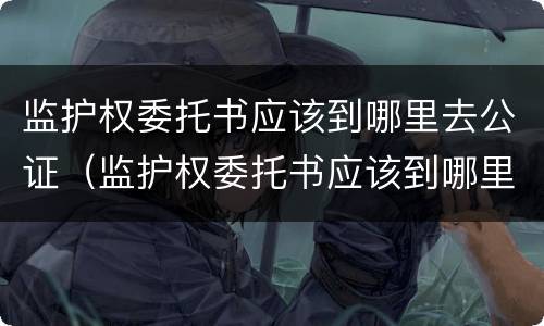 监护权委托书应该到哪里去公证（监护权委托书应该到哪里去公证呢）