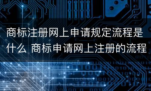 商标注册网上申请规定流程是什么 商标申请网上注册的流程