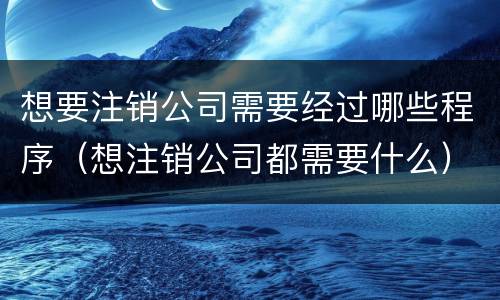 想要注销公司需要经过哪些程序（想注销公司都需要什么）