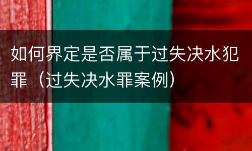 如何界定是否属于过失决水犯罪（过失决水罪案例）