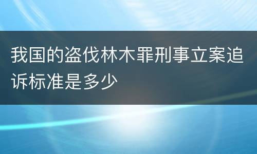 我国的盗伐林木罪刑事立案追诉标准是多少