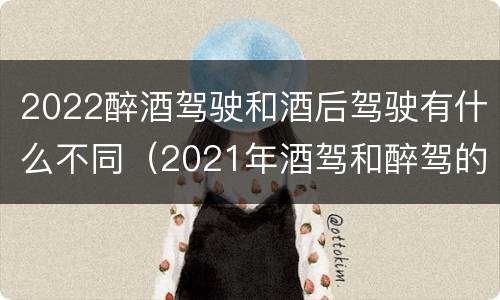 2022醉酒驾驶和酒后驾驶有什么不同（2021年酒驾和醉驾的区别处罚）