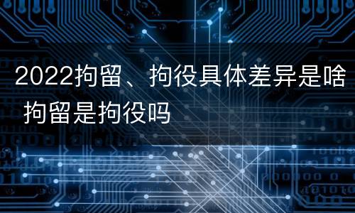 2022拘留、拘役具体差异是啥 拘留是拘役吗