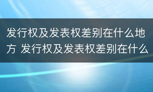 发行权及发表权差别在什么地方 发行权及发表权差别在什么地方发布