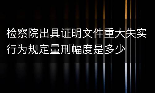 检察院出具证明文件重大失实行为规定量刑幅度是多少