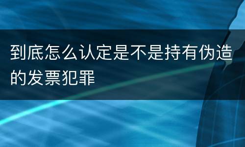 到底怎么认定是不是持有伪造的发票犯罪