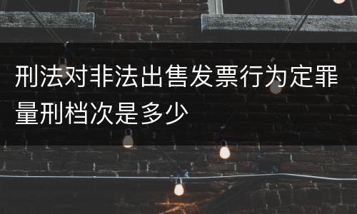 刑法对非法出售发票行为定罪量刑档次是多少