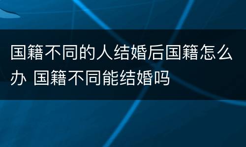 国籍不同的人结婚后国籍怎么办 国籍不同能结婚吗