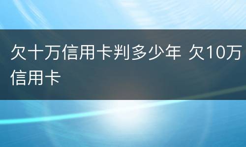 欠十万信用卡判多少年 欠10万信用卡