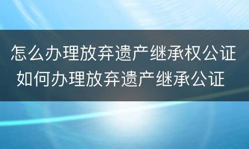 怎么办理放弃遗产继承权公证 如何办理放弃遗产继承公证
