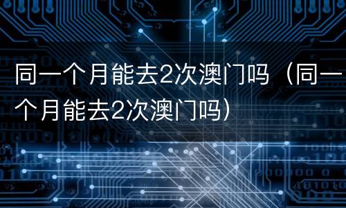 同一个月能去2次澳门吗（同一个月能去2次澳门吗）