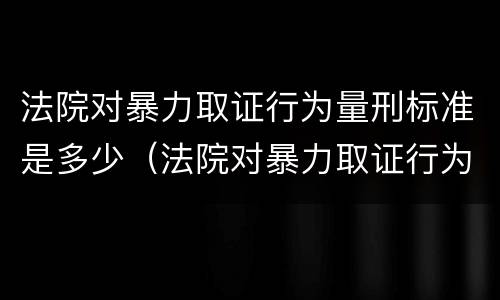 法院对暴力取证行为量刑标准是多少（法院对暴力取证行为量刑标准是多少）