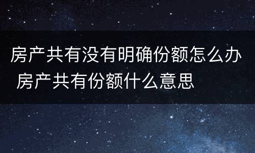 房产共有没有明确份额怎么办 房产共有份额什么意思