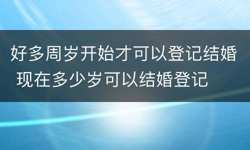 好多周岁开始才可以登记结婚 现在多少岁可以结婚登记