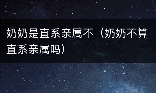 奶奶是直系亲属不（奶奶不算直系亲属吗）