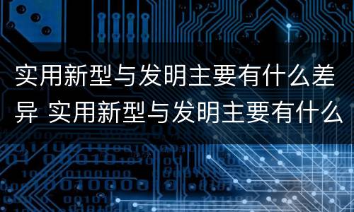 实用新型与发明主要有什么差异 实用新型与发明主要有什么差异之处