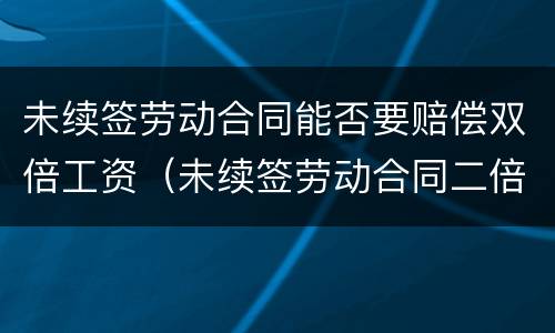 未续签劳动合同能否要赔偿双倍工资（未续签劳动合同二倍工资）
