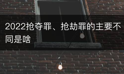 2022抢夺罪、抢劫罪的主要不同是啥