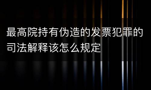 最高院持有伪造的发票犯罪的司法解释该怎么规定