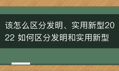 该怎么区分发明、实用新型2022 如何区分发明和实用新型