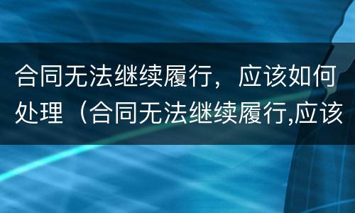 合同无法继续履行，应该如何处理（合同无法继续履行,应该如何处理呢）