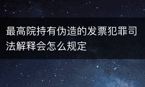 最高院持有伪造的发票犯罪司法解释会怎么规定