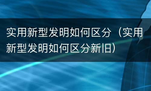 实用新型发明如何区分（实用新型发明如何区分新旧）