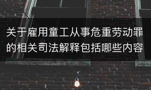 关于雇用童工从事危重劳动罪的相关司法解释包括哪些内容