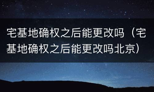 宅基地确权之后能更改吗（宅基地确权之后能更改吗北京）
