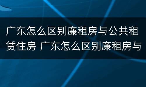 广东怎么区别廉租房与公共租赁住房 广东怎么区别廉租房与公共租赁住房呢