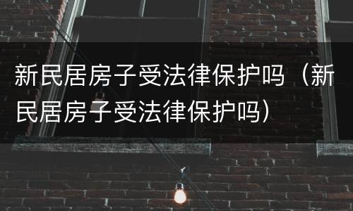 新民居房子受法律保护吗（新民居房子受法律保护吗）