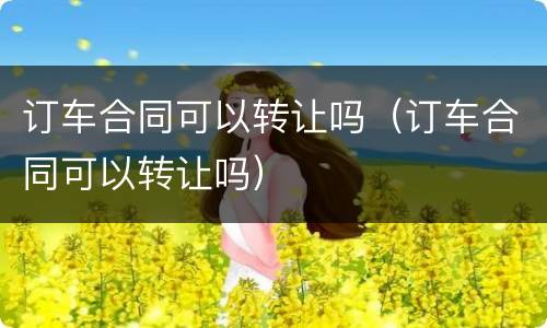 订车合同可以转让吗（订车合同可以转让吗）