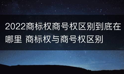 2022商标权商号权区别到底在哪里 商标权与商号权区别