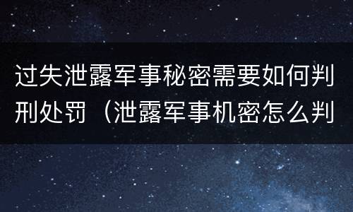 过失泄露军事秘密需要如何判刑处罚（泄露军事机密怎么判刑）