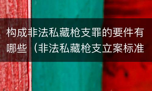 构成非法私藏枪支罪的要件有哪些（非法私藏枪支立案标准）