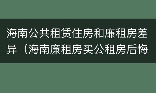 海南公共租赁住房和廉租房差异（海南廉租房买公租房后悔了）