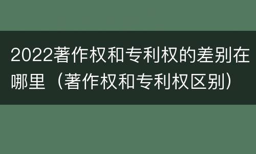 2022著作权和专利权的差别在哪里（著作权和专利权区别）